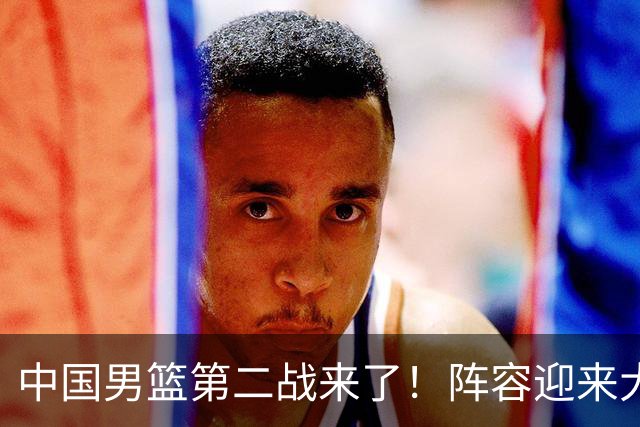 中国男篮第二战来了！阵容迎来大换血 年轻球员最后的机会要把握住